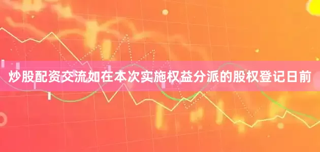 炒股配资交流如在本次实施权益分派的股权登记日前