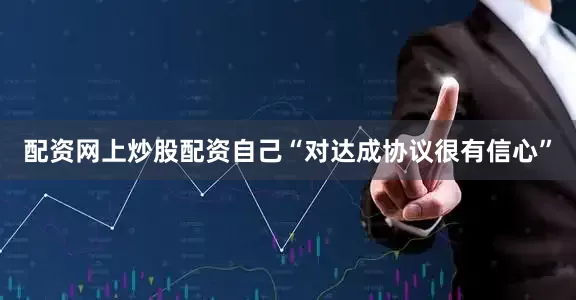 配资网上炒股配资自己“对达成协议很有信心”