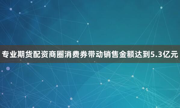 专业期货配资商圈消费券带动销售金额达到5.3亿元