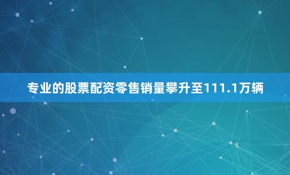 专业的股票配资零售销量攀升至111.1万辆