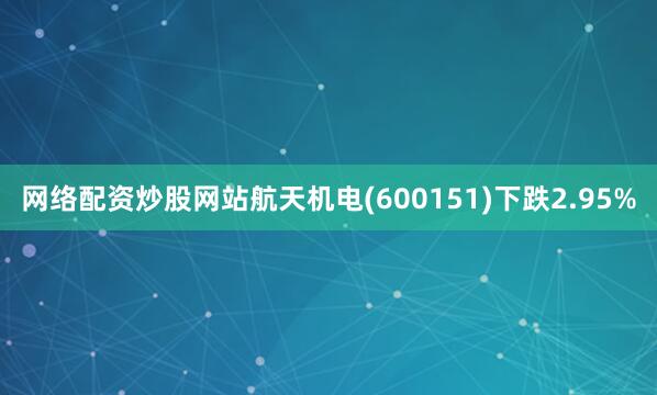 网络配资炒股网站航天机电(600151)下跌2.95%