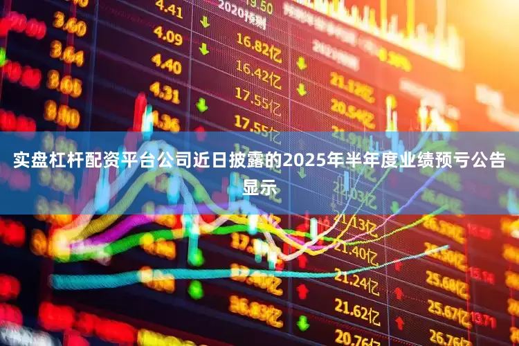 实盘杠杆配资平台公司近日披露的2025年半年度业绩预亏公告显示