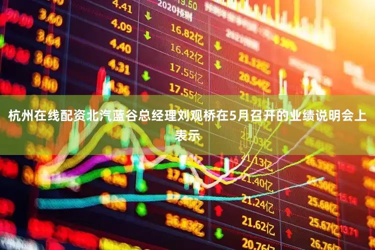 杭州在线配资北汽蓝谷总经理刘观桥在5月召开的业绩说明会上表示