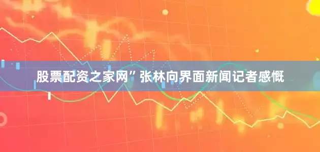股票配资之家网”张林向界面新闻记者感慨
