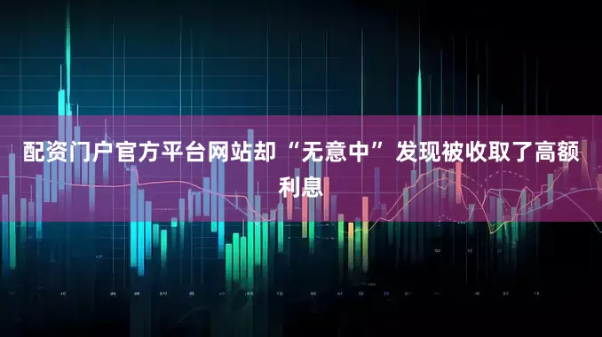 配资门户官方平台网站却 “无意中” 发现被收取了高额利息