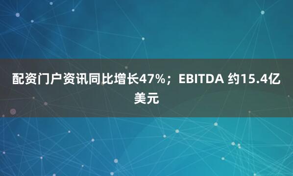 配资门户资讯同比增长47%；EBITDA 约15.4亿美元
