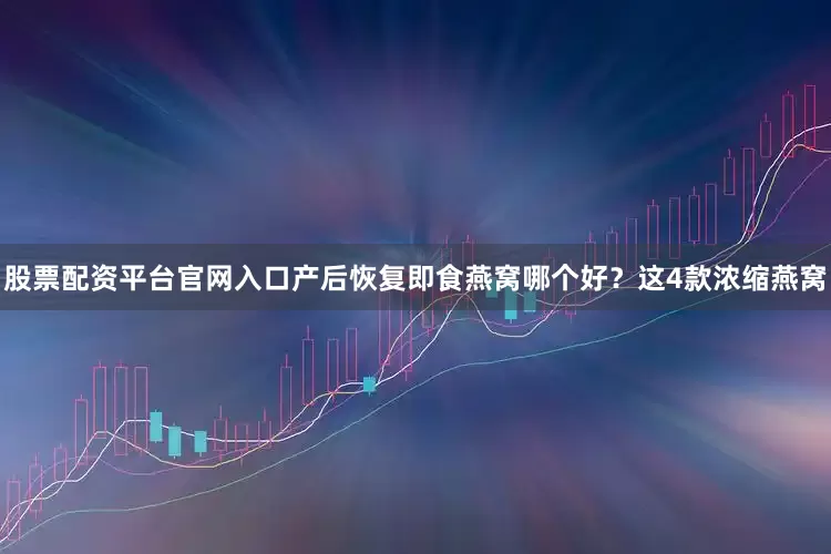 股票配资平台官网入口产后恢复即食燕窝哪个好?这4款浓缩燕窝